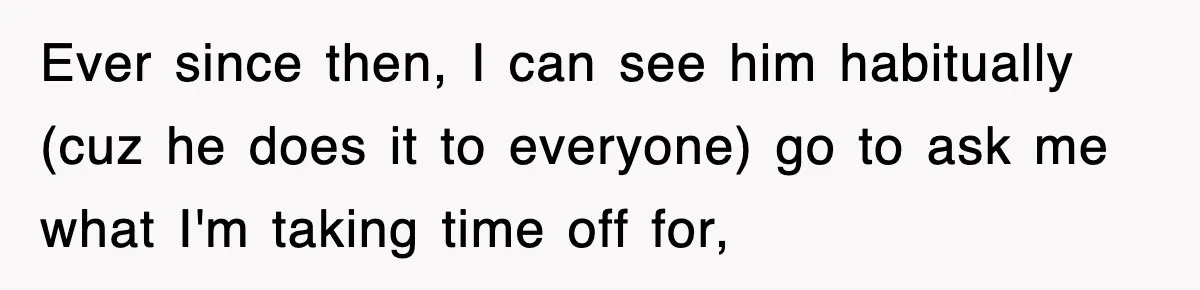 Ever since then, I can see him habitually (cuz he does it to everyone) go to ask me what I'm taking time off for,