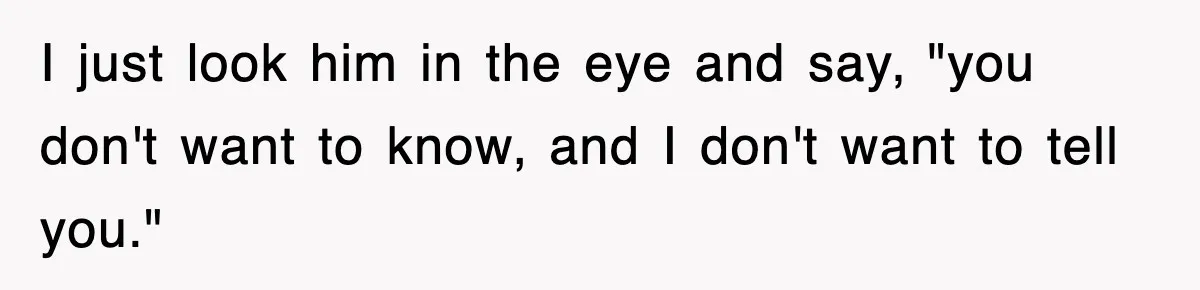 I just look him in the eye and say, "you don't want to know, and I don't want to tell you."