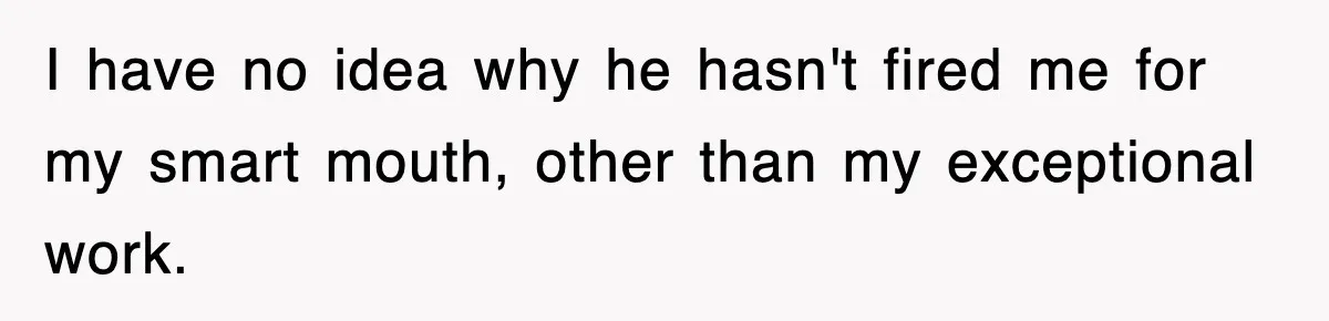 I have no idea why he hasn't fired me for my smart mouth, other than my exceptional work.
