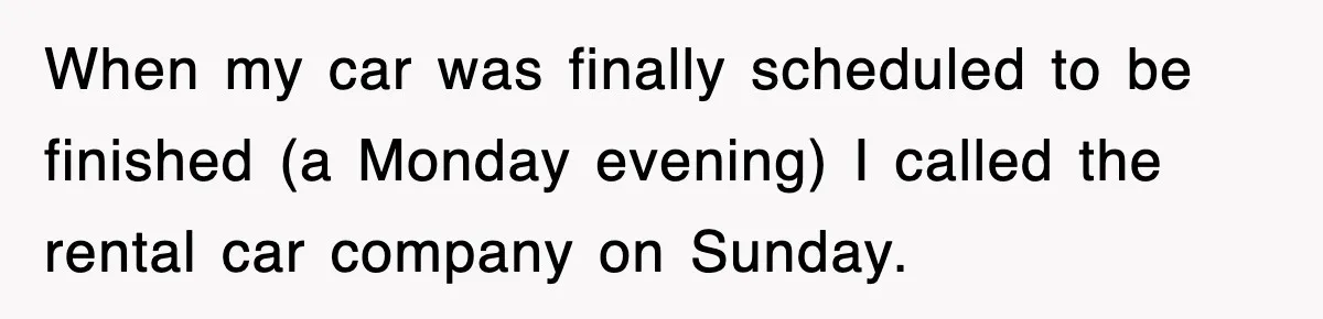 Rental Company Tries To Charge Extra Day, So He Made Sure They’d Remember The Pickup When my car was finally scheduled to be finished (a Monday evening) I called the rental car company on Sunday.