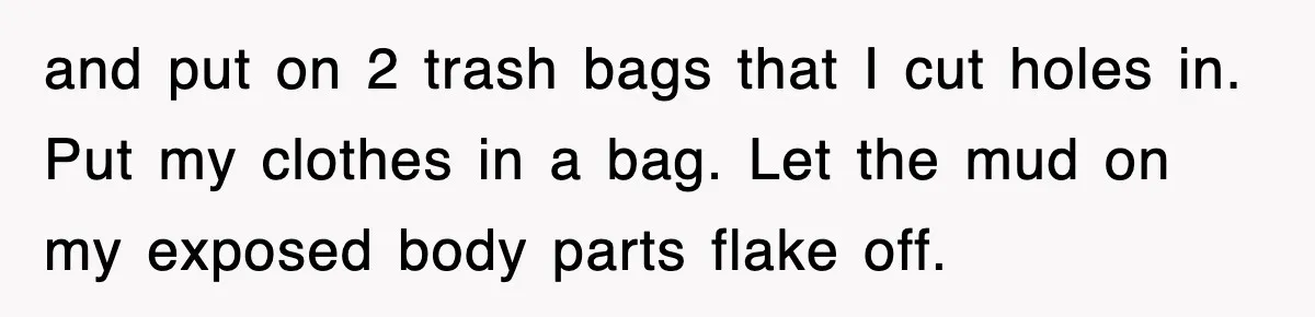 Rental Company Tries To Charge Extra Day, So He Made Sure They’d Remember The Pickup and put on 2 trash bags that I cut holes in. Put my clothes in a bag. Let the mud on my exposed body parts flake off.