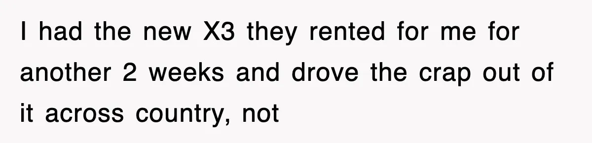 Rental Company Tries To Charge Extra Day, So He Made Sure They’d Remember The Pickup I had the new X3 they rented for me for another 2 weeks and drove the crap out of it across country, not