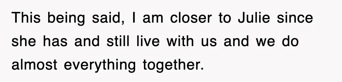 This being said, I am closer to Julie since she has and still live with us and we do almost everything together.