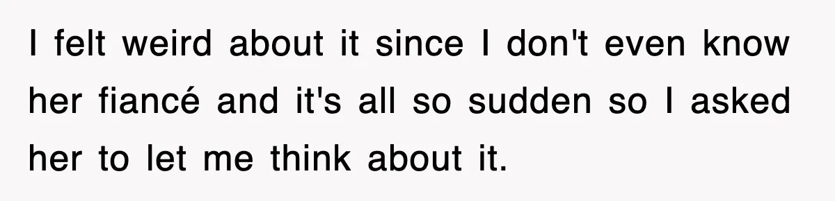I felt weird about it since I don't even know her fiancé and it's all so sudden so I asked her to let me think about it.