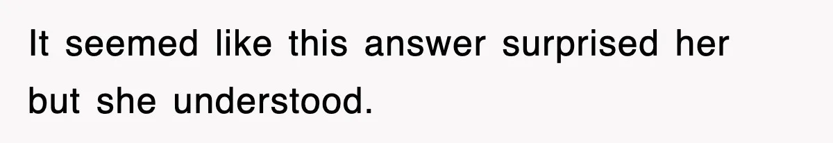 It seemed like this answer surprised her but she understood.