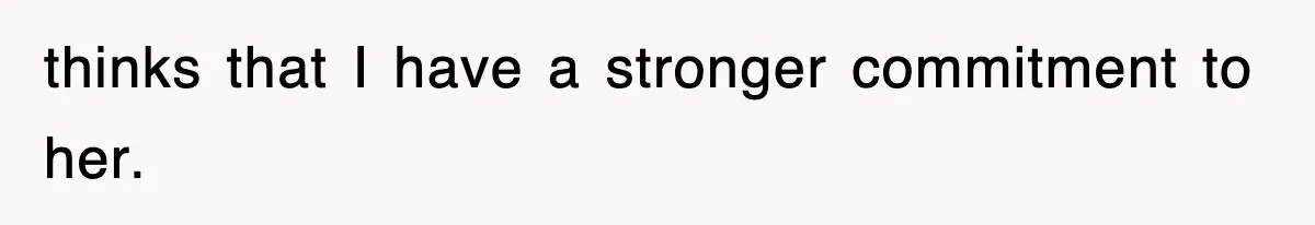 thinks that I have a stronger commitment to her.