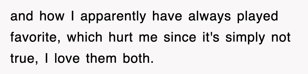 and how I apparently have always played favorite, which hurt me since it's simply not true, I love them both.