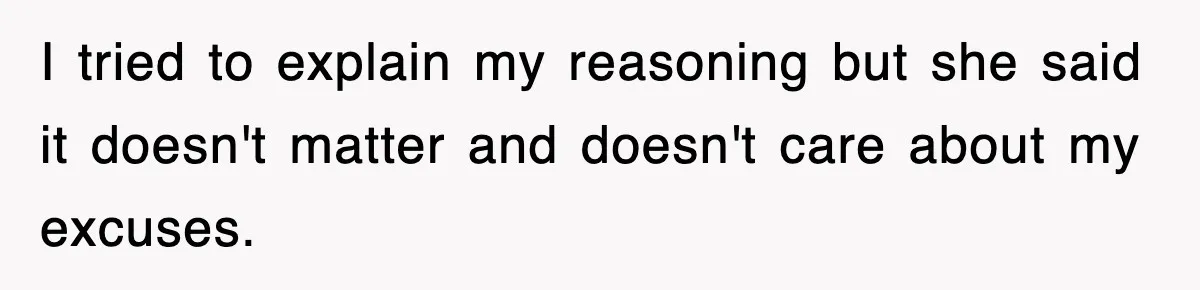 I tried to explain my reasoning but she said it doesn't matter and doesn't care about my excuses.