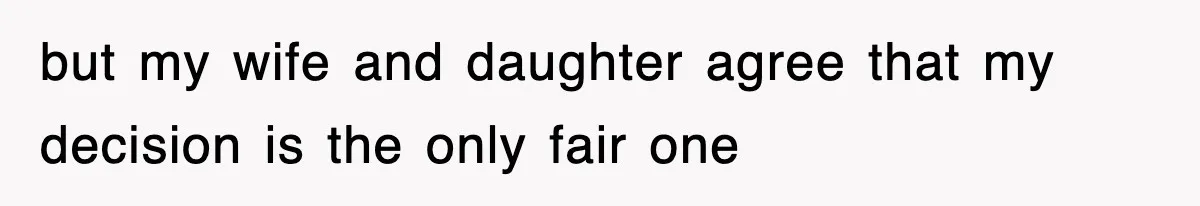 but my wife and daughter agree that my decision is the only fair one
