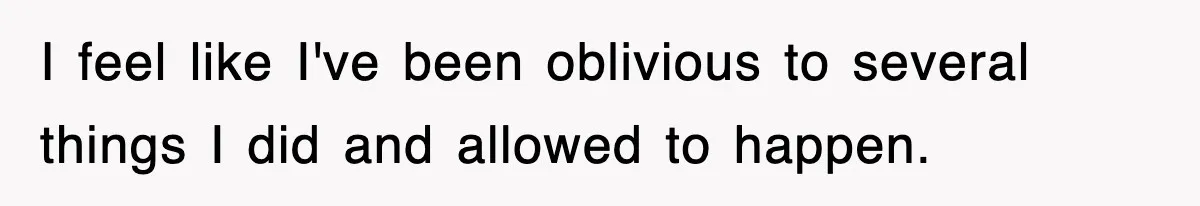 I feel like I've been oblivious to several things I did and allowed to happen.