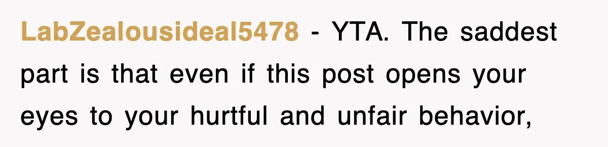 LabZealousideal5478 − YTA. The saddest part is that even if this post opens your eyes to your hurtful and unfair behavior,