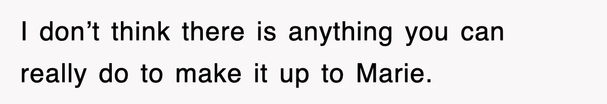 I don’t think there is anything you can really do to make it up to Marie.