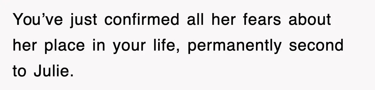 You’ve just confirmed all her fears about her place in your life, permanently second to Julie.