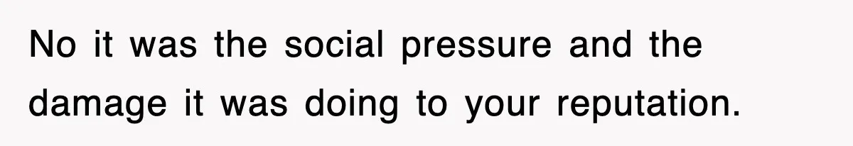 No it was the social pressure and the damage it was doing to your reputation.
