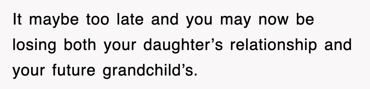 It maybe too late and you may now be losing both your daughter’s relationship and your future grandchild’s.