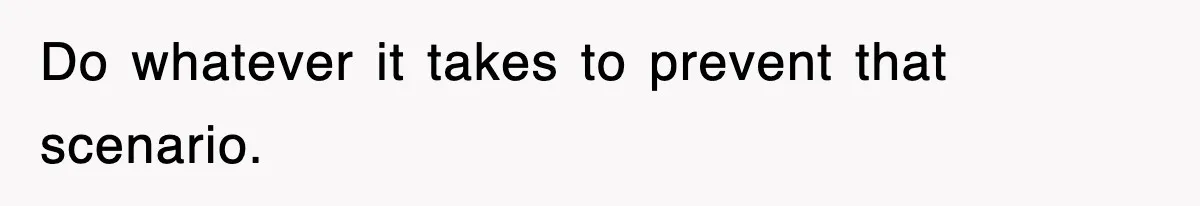 Do whatever it takes to prevent that scenario.