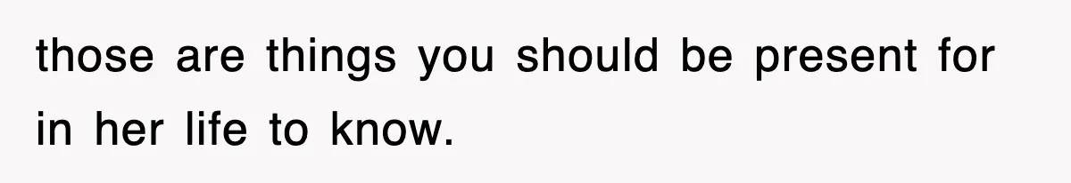those are things you should be present for in her life to know.
