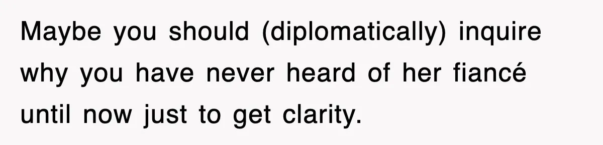 Maybe you should (diplomatically) inquire why you have never heard of her fiancé until now just to get clarity.