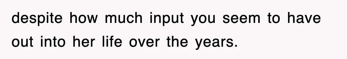 despite how much input you seem to have out into her life over the years.