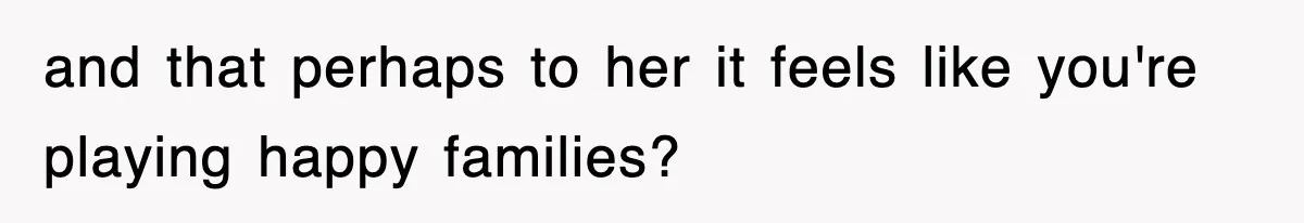 and that perhaps to her it feels like you're playing happy families?
