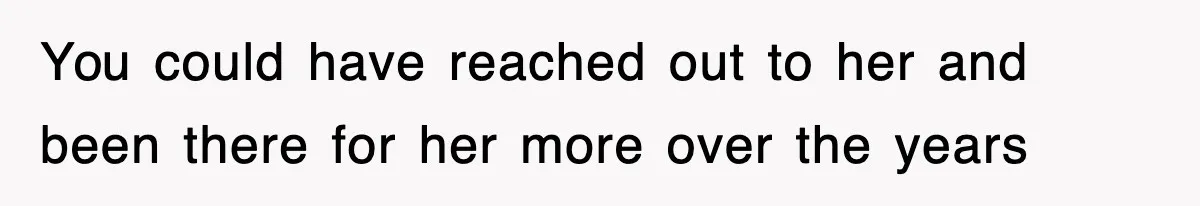 You could have reached out to her and been there for her more over the years