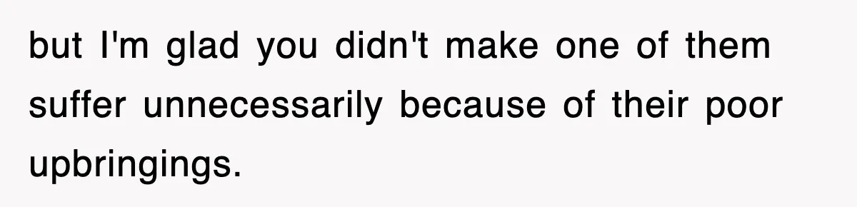 but I'm glad you didn't make one of them suffer unnecessarily because of their poor upbringings.