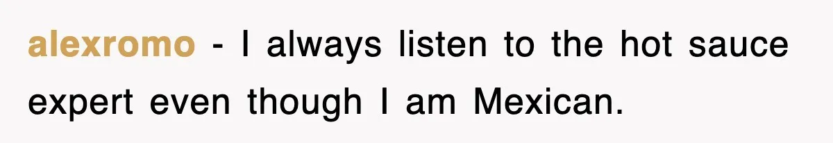 alexromo − I always listen to the hot sauce expert even though I am Mexican.