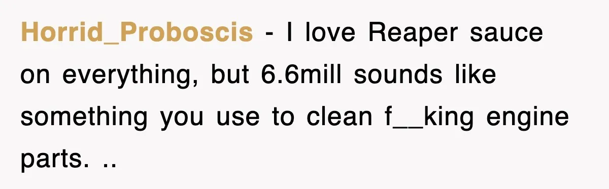 Horrid_Proboscis − I love Reaper sauce on everything, but 6.6mill sounds like something you use to clean f__king engine parts. ..