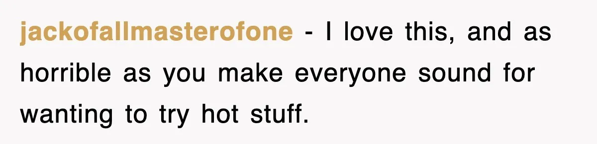 jackofallmasterofone − I love this, and as horrible as you make everyone sound for wanting to try hot stuff.