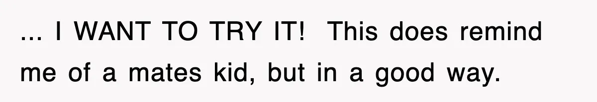 ... I WANT TO TRY IT! ​ This does remind me of a mates kid, but in a good way.