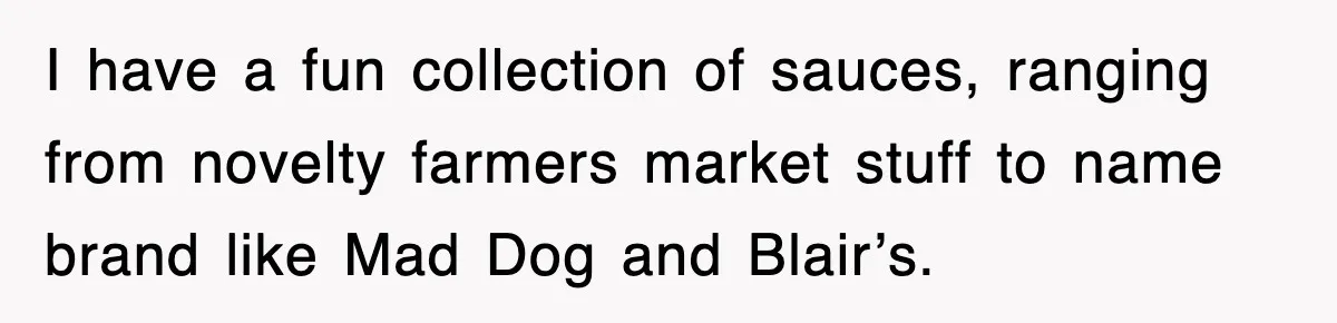 I have a fun collection of sauces, ranging from novelty farmers market stuff to name brand like Mad Dog and Blair’s.