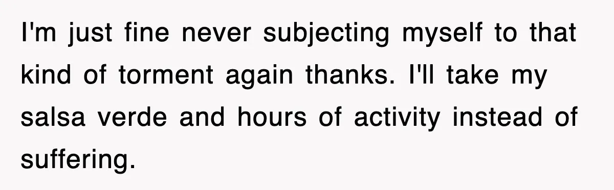 I'm just fine never subjecting myself to that kind of torment again thanks. I'll take my salsa verde and hours of activity instead of suffering.