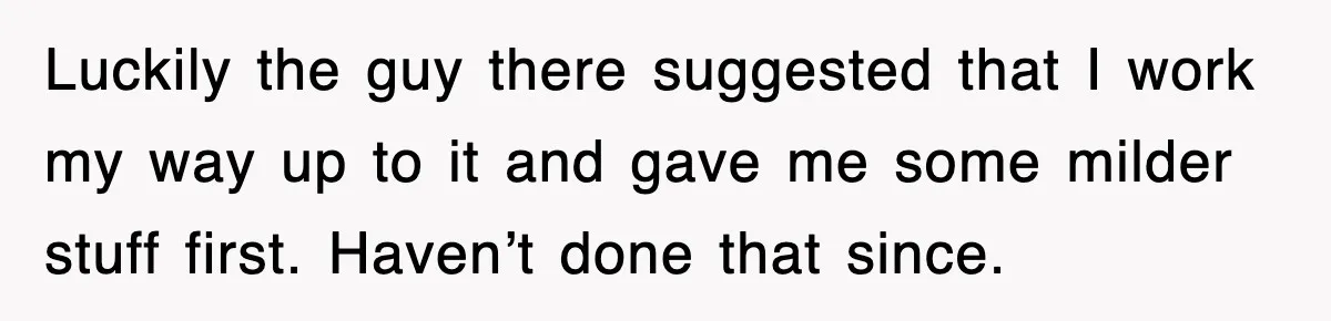 Luckily the guy there suggested that I work my way up to it and gave me some milder stuff first. Haven’t done that since.