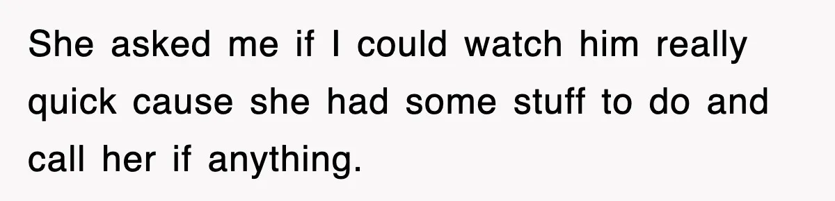 She asked me if I could watch him really quick cause she had some stuff to do and call her if anything.