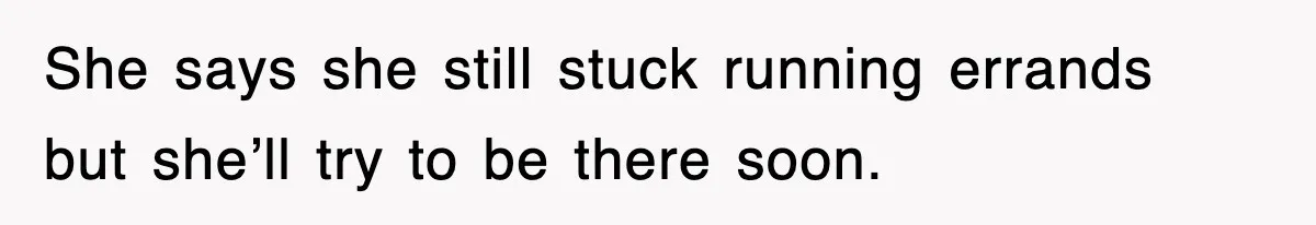 She says she still stuck running errands but she’ll try to be there soon.
