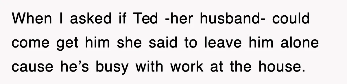 When I asked if Ted -her husband- could come get him she said to leave him alone cause he’s busy with work at the house.