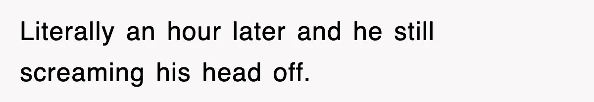 Literally an hour later and he still screaming his head off.