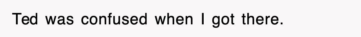 Ted was confused when I got there.
