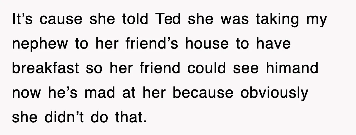 It’s cause she told Ted she was taking my nephew to her friend’s house to have breakfast so her friend could see himand now he’s mad at her because obviously...