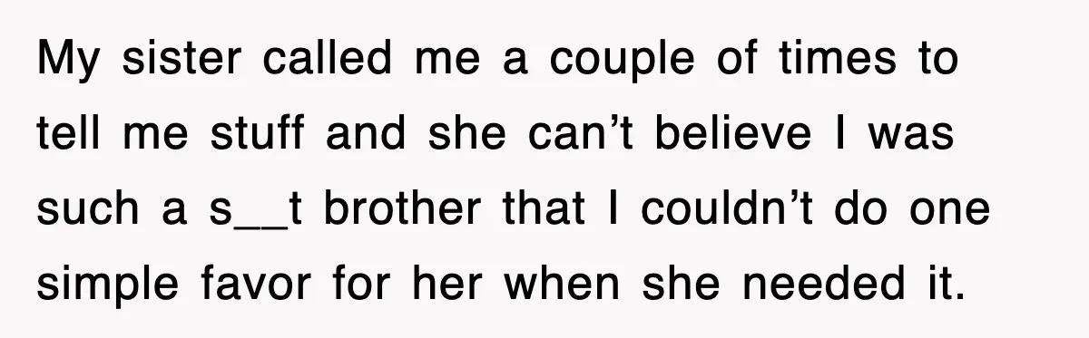 My sister called me a couple of times to tell me stuff and she can’t believe I was such a s__t brother that I couldn’t do one simple favor for...