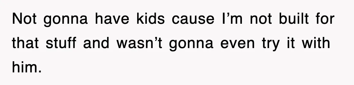Not gonna have kids cause I’m not built for that stuff and wasn’t gonna even try it with him.