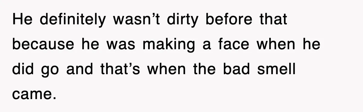 He definitely wasn’t dirty before that because he was making a face when he did go and that’s when the bad smell came.