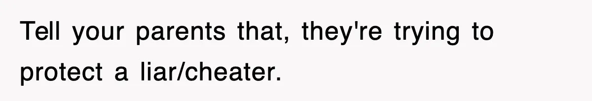 Tell your parents that, they're trying to protect a liar/cheater.