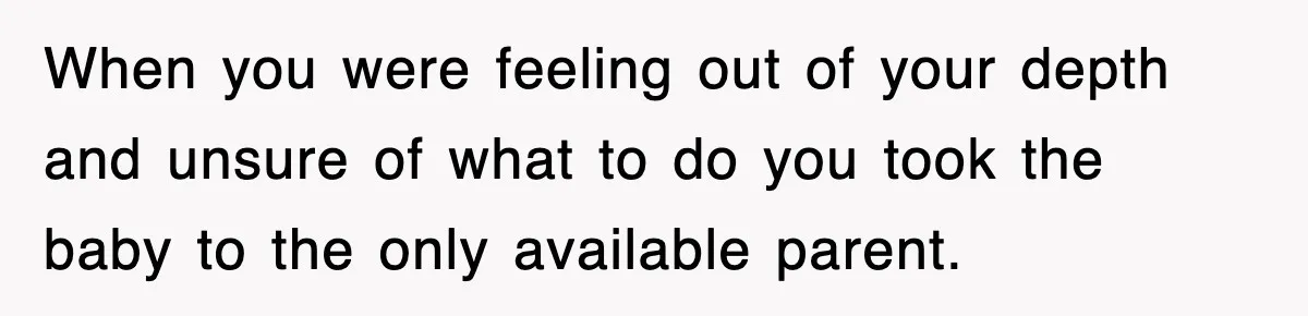 When you were feeling out of your depth and unsure of what to do you took the baby to the only available parent.