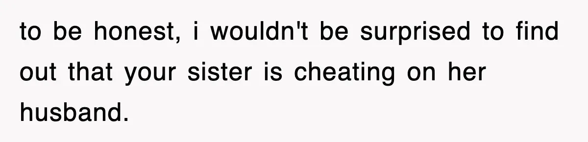 to be honest, i wouldn't be surprised to find out that your sister is cheating on her husband.