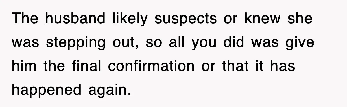 The husband likely suspects or knew she was stepping out, so all you did was give him the final confirmation or that it has happened again.