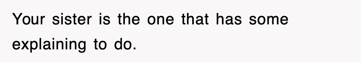 Your sister is the one that has some explaining to do.