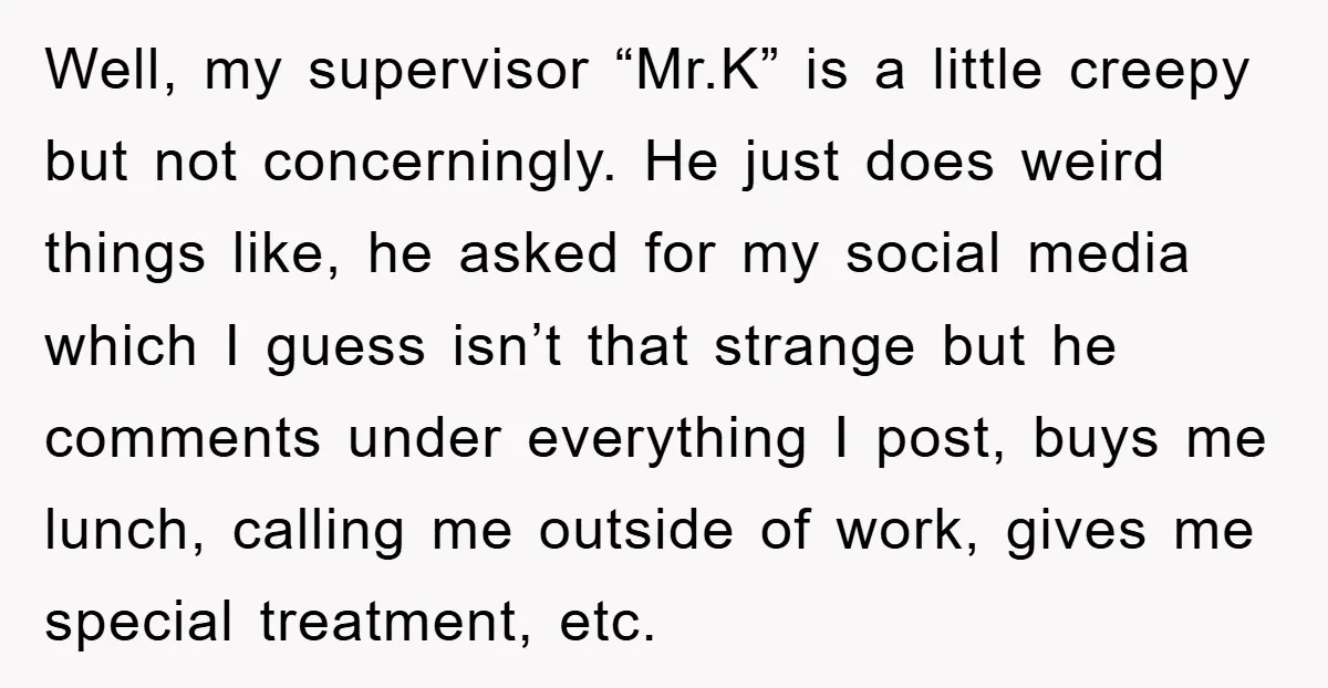 Well, my supervisor “Mr.K” is a little creepy but not concerningly. He just does weird things like, he asked for my social media which I guess isn’t that strange but...