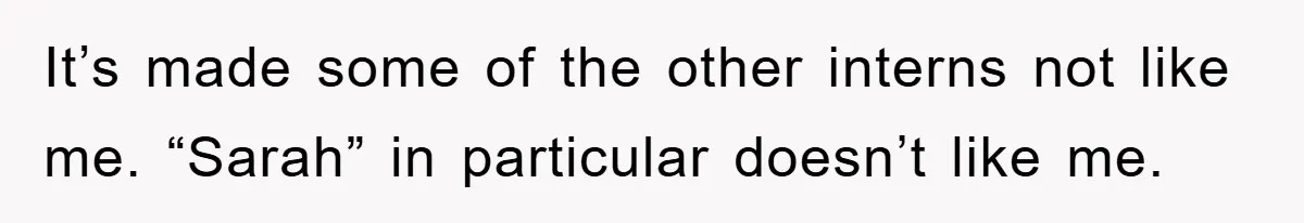It’s made some of the other interns not like me. “Sarah” in particular doesn’t like me.