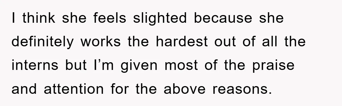 I think she feels slighted because she definitely works the hardest out of all the interns but I’m given most of the praise and attention for the above reasons.